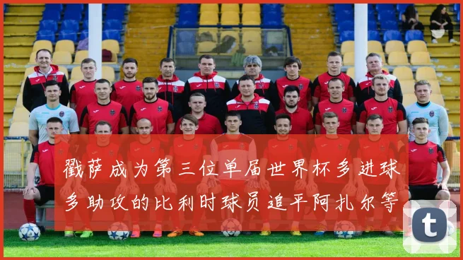 戳萨成为第三位单届世界杯多进球多助攻的比利时球员追平阿扎尔等传奇