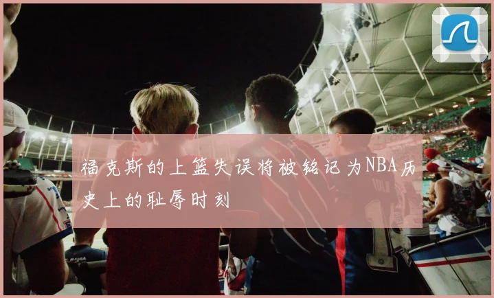 福克斯的上篮失误将被铭记为NBA历史上的耻辱时刻