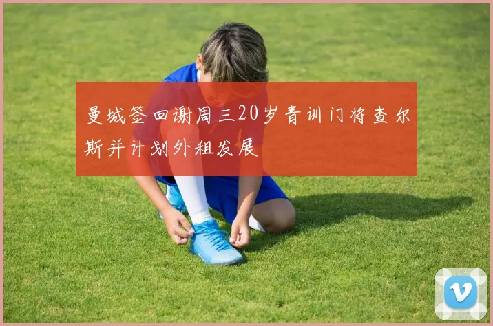 曼城签回谢周三20岁青训门将查尔斯并计划外租发展