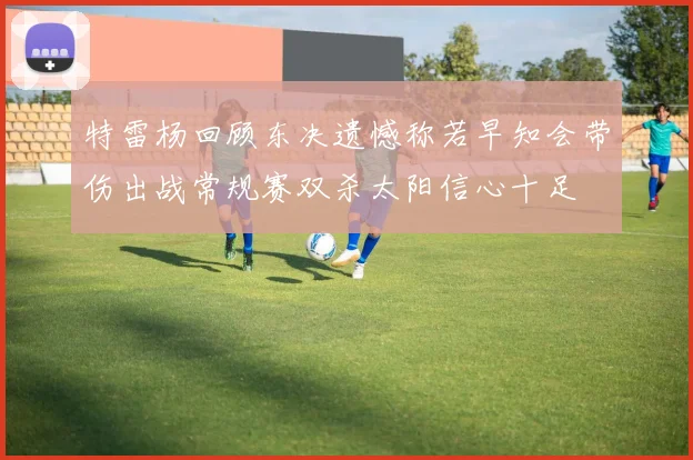 特雷杨回顾东决遗憾称若早知会带伤出战常规赛双杀太阳信心十足