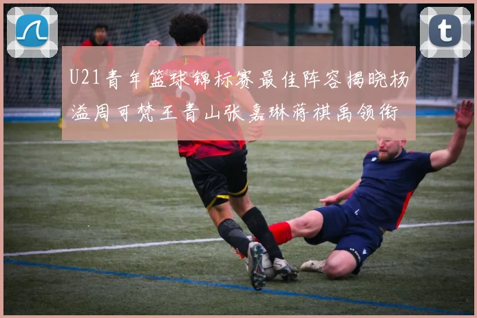 U21青年篮球锦标赛最佳阵容揭晓杨溢周可梵王青山张嘉琳蒋祺禹领衔出战