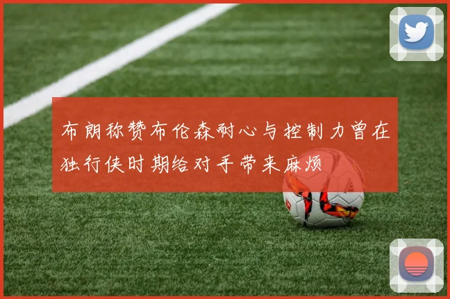 布朗称赞布伦森耐心与控制力曾在独行侠时期给对手带来麻烦
