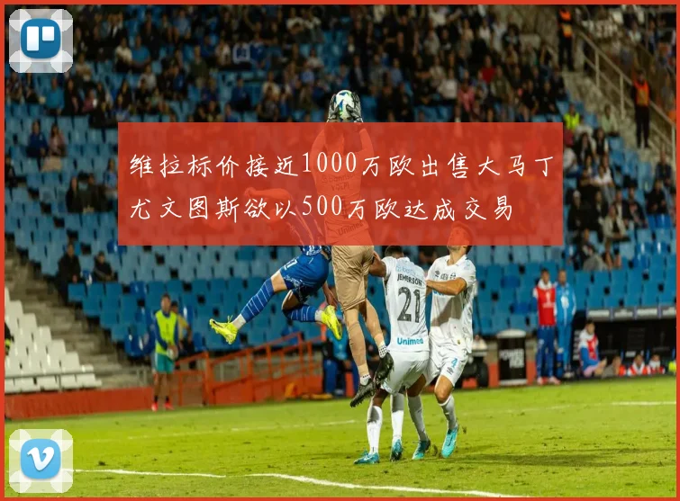 维拉标价接近1000万欧出售大马丁尤文图斯欲以500万欧达成交易