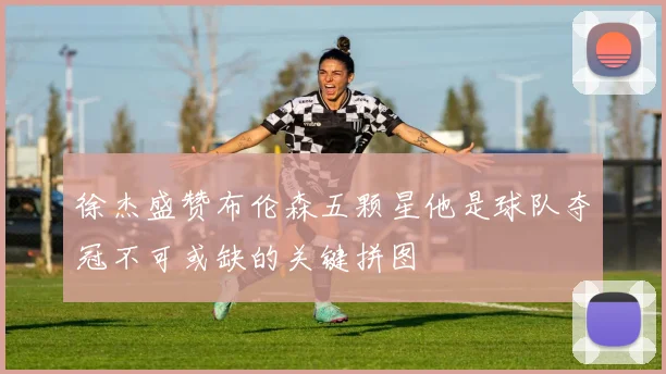 徐杰盛赞布伦森五颗星他是球队夺冠不可或缺的关键拼图
