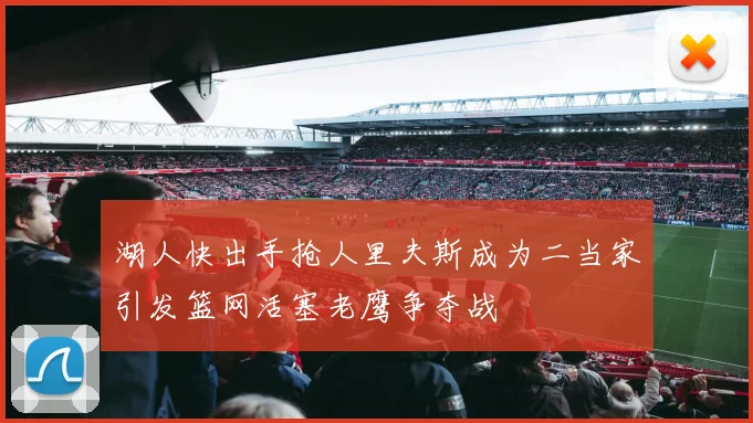 湖人快出手抢人里夫斯成为二当家引发篮网活塞老鹰争夺战