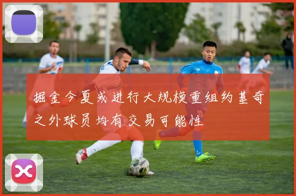掘金今夏或进行大规模重组约基奇之外球员均有交易可能性