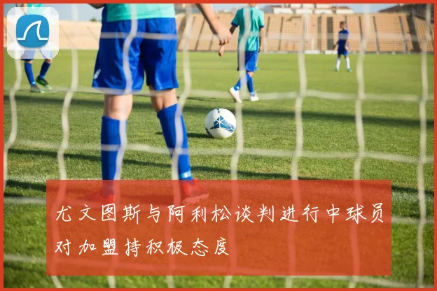尤文图斯与阿利松谈判进行中球员对加盟持积极态度