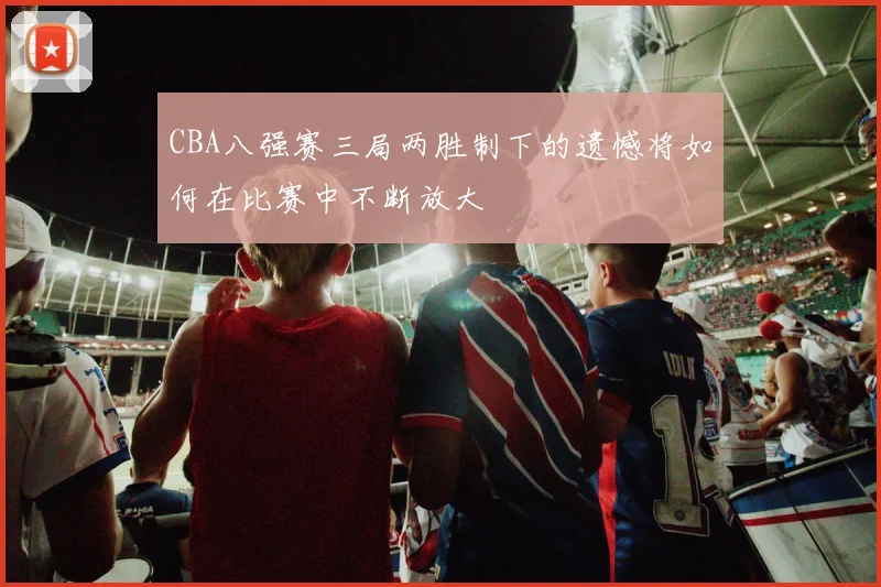CBA八强赛三局两胜制下的遗憾将如何在比赛中不断放大