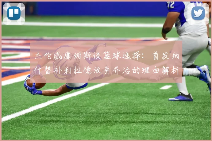 杰伦威廉姆斯谈篮球选择：首发纳什替补利拉德放弃乔治的理由解析