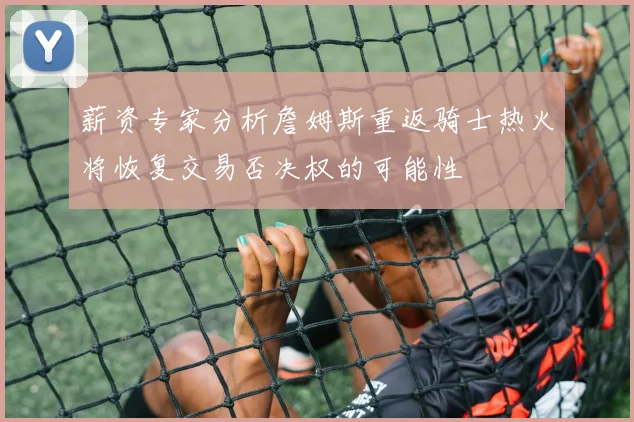薪资专家分析詹姆斯重返骑士热火将恢复交易否决权的可能性