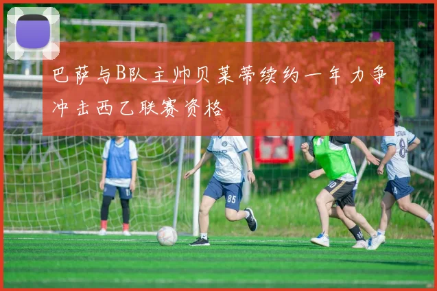 巴萨与B队主帅贝莱蒂续约一年力争冲击西乙联赛资格