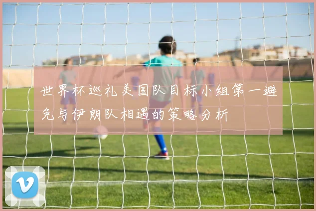 世界杯巡礼美国队目标小组第一避免与伊朗队相遇的策略分析